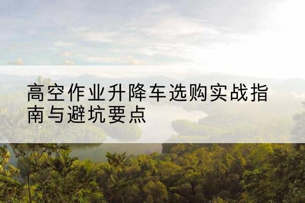 富阳升降车怎么选-高空作业升降车选购实战指南与避坑要点