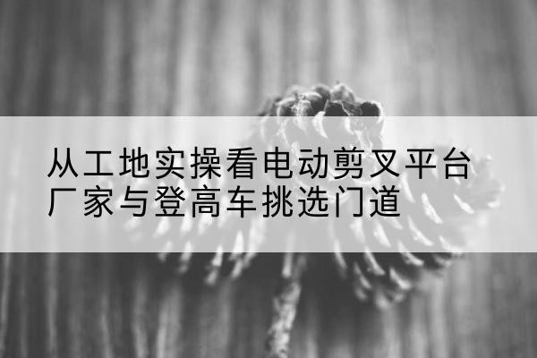 富阳电动剪叉升降平台厂家-从工地实操看电动剪叉平台厂家与登高车挑选门道