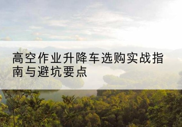 富阳升降车怎么选-高空作业升降车选购实战指南与避坑要点