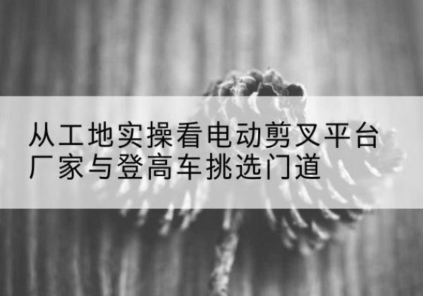 富阳电动剪叉升降平台厂家-从工地实操看电动剪叉平台厂家与登高车挑选门道