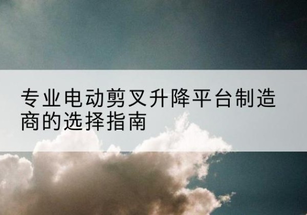 富阳电动剪叉升降平台厂家-专业电动剪叉升降平台制造商的选择指南